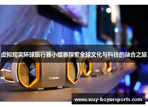 虚拟现实环球旅行赛小组赛探索全球文化与科技的融合之旅