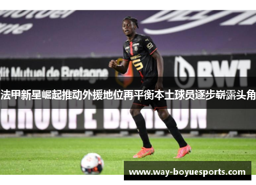 法甲新星崛起推动外援地位再平衡本土球员逐步崭露头角