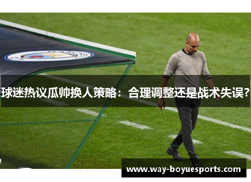 球迷热议瓜帅换人策略：合理调整还是战术失误？