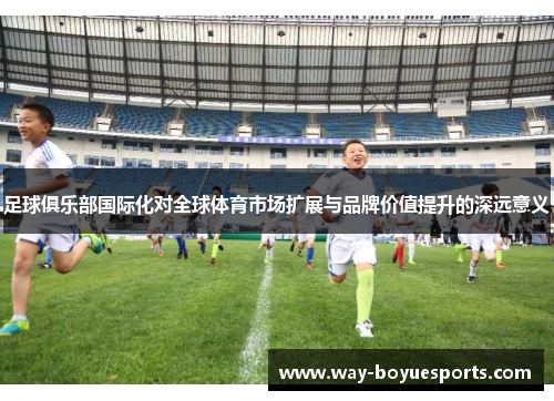 足球俱乐部国际化对全球体育市场扩展与品牌价值提升的深远意义
